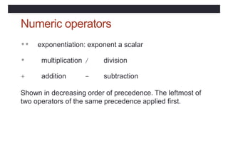 Numeric operators
** exponentiation: exponent a scalar
* multiplication / division
+ addition - subtraction
Shown in decreasing order of precedence. The leftmost of
two operators of the same precedence applied first.
 