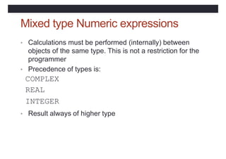 Mixed type Numeric expressions
• Calculations must be performed (internally) between
objects of the same type. This is not a restriction for the
programmer
• Precedence of types is:
COMPLEX
REAL
INTEGER
• Result always of higher type
 
