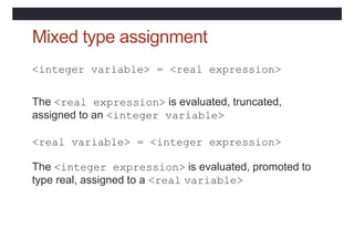 Mixed type assignment
<integer variable> = <real expression>
The <real expression> is evaluated, truncated,
assigned to an <integer variable>
<real variable> = <integer expression>
The <integer expression> is evaluated, promoted to
type real, assigned to a <real variable>
 