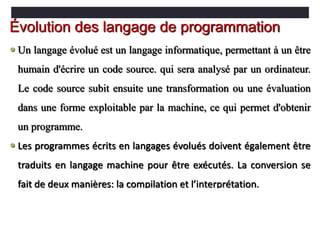  Un langage évolué est un langage informatique, permettant à un être
humain d'écrire un code source. qui sera analysé par un ordinateur.
Le code source subit ensuite une transformation ou une évaluation
dans une forme exploitable par la machine, ce qui permet d'obtenir
un programme.
 Les programmes écrits en langages évolués doivent également être
traduits en langage machine pour être exécutés. La conversion se
fait de deux manières: la compilation et l’interprétation.
Évolution des langage de programmation
 