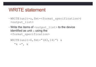 WRITE statement
• WRITE(unit=u,fmt=<format_specification>)
<output_list>
• Write the items of <output_list> to the device
identified as unit u using the
<format_specification>
WRITE(unit=6,fmt=“(A3,I4)”) &
“k =”, k
 
