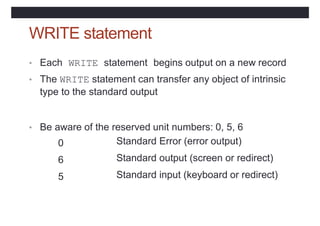 WRITE statement
• Each WRITE statement begins output on a new record
• The WRITE statement can transfer any object of intrinsic
type to the standard output
• Be aware of the reserved unit numbers: 0, 5, 6
0
6
5
Standard Error (error output)
Standard output (screen or redirect)
Standard input (keyboard or redirect)
 