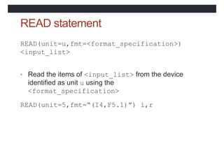 READ statement
READ(unit=u,fmt=<format_specification>)
<input_list>
• Read the items of <input_list> from the device
identified as unit u using the
<format_specification>
READ(unit=5,fmt=“(I4,F5.1)”) i,r
 