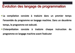  La compilation consiste à traduire dans un premier temps
l’ensemble du programme en langage machine. Dans un deuxième
temps, le programme est exécuté.
 L’interprétation consiste à traduire chaque instruction du
programme en langage machine avant l’exécuter
Évolution des langage de programmation
 