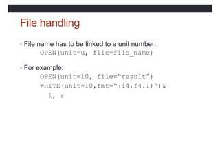 File handling
• File name has to be linked to a unit number:
OPEN(unit=u, file=file_name)
• For example:
OPEN(unit=10, file=“result”)
WRITE(unit=10,fmt=“(i4,f4.1)”)&
i, r
 