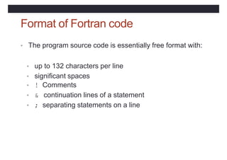 Format of Fortran code
• The program source code is essentially free format with:
• up to 132 characters per line
• significant spaces
• ! Comments
• & continuation lines of a statement
• ; separating statements on a line
 