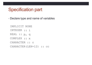 Specification part
• Declare type and name of variables
IMPLICIT NONE
INTEGER
REAL ::
COMPLEX
:: i
p, q
:: x
CHARACTER :: c
CHARACTER(LEN=12) :: cc
 