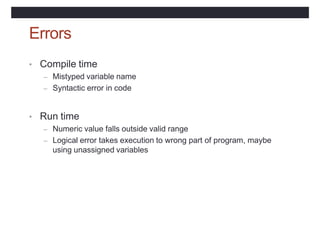 Errors
• Compile time
– Mistyped variable name
– Syntactic error in code
• Run time
– Numeric value falls outside valid range
– Logical error takes execution to wrong part of program, maybe
using unassigned variables
 