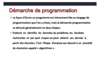 Démarche de programmation
 La façon d'écrire un programme est intimement liée au langage de
programmation que l'on a choisi, mais la démarche programmation
se déroule généralement en deux étapes:
 D’abord on identifie les données du problème, les résultats
recherchés et par quel moyen on peut obtenir ces dernier à
partir des données. C’est l’étape d’analyse qui aboutit à un procédé
de résolution appelé « algorithme ».
 