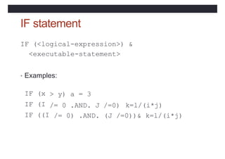 IF statement
IF (<logical-expression>) &
<executable-statement>
• Examples:
> y) a = 3
/= 0 .AND. J /=0)
IF (x
IF (I
IF ((I
k=l/(i*j)
/= 0) .AND. (J /=0))& k=l/(i*j)
 