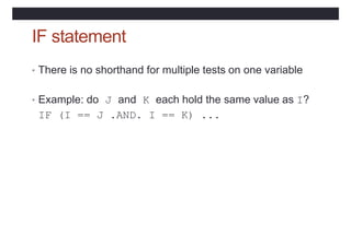 IF statement
• There is no shorthand for multiple tests on one variable
• Example: do J and K each hold the same value as I?
IF (I == J .AND. I == K) ...
 