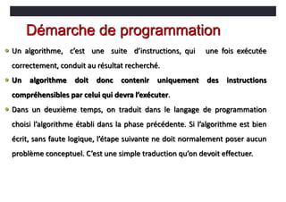Démarche de programmation
 Un algorithme, c’est une suite d’instructions, qui une fois exécutée
correctement, conduit au résultat recherché.
 Un algorithme doit donc contenir uniquement des instructions
compréhensibles par celui qui devra l’exécuter.
 Dans un deuxième temps, on traduit dans le langage de programmation
choisi l’algorithme établi dans la phase précédente. Si l’algorithme est bien
écrit, sans faute logique, l’étape suivante ne doit normalement poser aucun
problème conceptuel. C’est une simple traduction qu’on devoit effectuer.
 