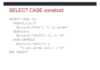 SELECT CASE construct
SELECT CASE (i)
CASE(2,3,5,7)
Write(6,”A10)”)
CASE(10:)
“i is prime”
“i >= 10”
Write(6,”(A10)”)
CASE DEFAULT
Write(6,”(A22)”) &
“I not prime and I < 10”
END SELECT
 