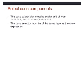 Select case components
• The case expression must be scalar and of type
INTEGER, LOGICAL or CHARACTER
• The case selector must be of the same type as the case
expression
 