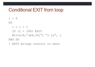 Conditional EXIT from loop
IF (i >
i = 0
DO
i = i + 1
100) EXIT
Write(6,”(A4,I4)”) “i is”, i
END DO
! EXIT brings control to here
 