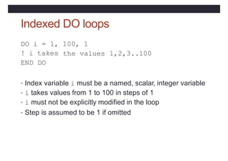Indexed DO loops
DO i = 1, 100, 1
the values
! i takes
END DO
1,2,3..100
• Index variable i must be a named, scalar, integer variable
• i takes values from 1 to 100 in steps of 1
• i must not be explicitly modified in the loop
• Step is assumed to be 1 if omitted
 