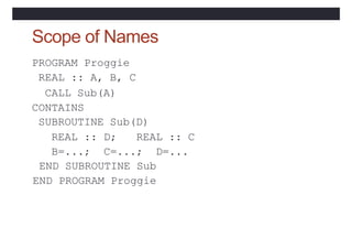 Scope of Names
PROGRAM Proggie
REAL :: A, B, C
CALL Sub(A)
CONTAINS
SUBROUTINE Sub(D)
REAL :: D; REAL :: C
B=...; C=...; D...