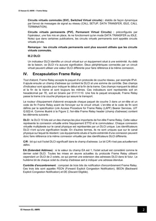 El Hassan EL AMRI – Frame Relay
2El Hassan EL AMRI
Circuits virtuels commutés (SVC, Switched Virtual circuits) : établis de façon dynamique
par l'envoi de messages de signal au réseau (CALL SETUP, DATA TRANSFER, IDLE, CALL
TERMINATION).
Circuits virtuels permanents (PVC, Permanent Virtual Circuits) : préconfigurés par
l'opérateur, une fois mis en place, ils ne fonctionnent qu'en mode DATA TRANSFER ou IDLE.
Notez que dans certaines publications, les circuits virtuels permanents sont appelés circuits
virtuels privés.
Remarque : les circuits virtuels permanents sont plus souvent utilisés que les circuits
virtuels commutés.
III.2 DLCI
Un indicateur DLCI identifie un circuit virtuel sur un équipement situé à une extrémité. Au-delà
de la liaison, ce DLCI n'a aucune signification. Deux périphériques connectés par un circuit
virtuel peuvent utiliser une valeur DLCI différente pour faire référence à la même connexion.
IV. Encapsulation Frame Relay
Tout d'abord, Frame Relay accepte le paquet d'un protocole de couche réseau, par exemple IPv4.
Il ajoute ensuite un champ d'adresse qui contient le DLCI et une somme de contrôle. Des champs
d'indicateur sont ajoutés pour indiquer le début et la fin de la trame. Ces champs marquent le début
et la fin de la trame et sont toujours les mêmes. Ces indicateurs sont représentés soit en
hexadécimal par 7E, soit en binaire par 01111110. Une fois le paquet encapsulé, Frame Relay
passe la trame à la couche physique qui assure le transport.
Le routeur d'équipement d'abonné encapsule chaque paquet de couche 3 dans un en-tête et un
code de fin Frame Relay avant de l'envoyer sur le circuit virtuel. L'en-tête et le code de fin sont
définis par la spécification Link Access Procedure for Frame Relay (LAPF) Bearer Services, UIT
Q.922-A. Comme illustré à la Figure 2, l'en-tête Frame Relay header (champ d'adresse) contient
les éléments suivants :
DLCI : le DLCI 10 bits est un des champs les plus importants de l'en-tête Frame Relay. Cette valeur
représente la connexion virtuelle entre l'équipement ETTD et le commutateur. Chaque connexion
virtuelle multiplexée sur le canal physique est représentée par un DLCI unique. Les identificateurs
DLCI n'ont qu'une signification locale. En d'autres termes, ils ne sont uniques que sur le canal
physique sur lequel ils résident. Les équipements situés à l'autre extrémité d'une connexion peuvent
donc faire référence à la même connexion virtuelle par des identificateurs DLCI différents.
C/R : bit qui suit l'octet DLCI significatif dans le champ d'adresse. Le bit C/R n'est pas actuellement
défini.
EA (Extended Address) : si la valeur du champ EA est 1, l'octet actuel est considéré comme le
dernier octet DLCI. Toutes les mises en œuvre actuelles du protocole Frame Relay utilisent
cependant un DLCI de 2 octets, ce qui permet une extension des adresses DLCI dans le futur. Le
huitième bit de chaque octet du champ d'adresse sert à indiquer une adresse étendue.
Contrôle d'encombrement : composé de trois bits de notification d'encombrement Frame Relay.
Ces trois bits sont appelés FECN (Forward Explicit Congestion Notification), BECN (Backward
Explicit Congestion Notification) et DE (Discard Eligible).
 