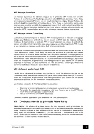 El Hassan EL AMRI – Frame Relay
4El Hassan EL AMRI
VI.2 Mappage dynamique
Le mappage dynamique des adresses s'appuie sur le protocole ARP inverse pour convertir
l'adresse de couche réseau IPv4 du tronçon suivant en valeur DLCI locale. Le routeur Frame Relay
envoie des demandes d'ARP inverse sur son circuit virtuel permanent pour détecter l'adresse de
protocole du périphérique distant connecté au réseau Frame Relay. Le routeur utilise les réponses
obtenues pour compléter une table de mappage d'adresse en DLCI sur le routeur Frame Relay ou
sur le serveur d'accès. Le routeur établit et entretient cette table de mappage qui contient toutes les
demandes d'ARP inverse résolues, y compris les entrées de mappage statique et dynamique.
VI.3 Mappage statique Frame Relay
L'utilisateur peut choisir d'ignorer le mappage ARP inverse dynamique en indiquant un mappage
statique pour l'adresse de protocole du tronçon suivant au DLCI local. Le mappage statique
fonctionne de façon similaire au protocole ARP inverse en associant une adresse de protocole du
tronçon suivant à un DLCI Frame Relay local. Vous ne pouvez pas utiliser le protocole ARP inverse
et une instruction de mappage pour le même DLCI et le même protocole.
Un exemple d'utilisation de mappage d'adresse statique est une situation dans laquelle le routeur à
l'autre extrémité du réseau Frame Relay ne prend pas en charge le protocole ARP inverse
dynamique pour un protocole réseau particulier. Afin d'assurer la connectivité, un mappage statique
est né. La LMI est un mécanisme de maintien de connexion qui fournit des informations d'état sur
les connexions Frame Relay entre le routeur (ETTD) et le commutateur Frame Relay (DCE). Environ
toutes les 10 secondes, le périphérique final interroge le réseau pour obtenir soit une simple
séquence de réponses, soit des informations sur l'état des canaux. cessaire pour finaliser la
conversion de l'adresse de couche réseau distante en DLCI local.
VI.4 Interface de gestion locale (LMI)
La LMI est un mécanisme de maintien de connexion qui fournit des informations d'état sur les
connexions Frame Relay entre le routeur (ETTD) et le commutateur Frame Relay (DCE). Environ
toutes les 10 secondes, le périphérique final interroge le réseau pour obtenir soit une simple
séquence de réponses, soit des informations sur l'état des canaux.
Les fonctions principales de l'interface LMI sont les suivantes :
 Déterminer la fonctionnalité des divers circuits virtuels permanents connus du routeur
 Transmettre des paquets de messages de veille pour s'assurer que le circuit PVC reste
ouvert et ne se ferme pas pour cause d'inactivité
 Indiquer au routeur les circuits PVC disponibles
Le routeur peut faire appel à trois types d'interface LMI : ansi, cisco et q933a.
VII. Concepts avancés du protocole Frame Relay
Débit d'accès : fait référence à la vitesse du port. Du point de vue du client, le fournisseur de
services propose une connexion série ou une liaison d'accès au réseau Frame Relay via une ligne
louée. Le débit d'accès est le débit auquel vos circuits d'accès se connectent au réseau Frame
Relay. Il peut être de 56 kbit/s, 1,544 Mbit/s (T1) ou une fraction de T1 (multiple de 56 kbit/s ou 64
kbit/s). Le débit d'accès est mesuré sur le commutateur Frame Relay. Il n'est pas possible d'envoyer
des données à un débit supérieur au débit d'accès.
 