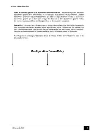 El Hassan EL AMRI – Frame Relay
5El Hassan EL AMRI
Débit de données garanti (CIR, Committed Information Rate) : les clients négocient les débits
de données garantis avec le fournisseur de services pour chaque circuit virtuel permanent. Le débit
de données garanti est la quantité de données que le réseau reçoit du circuit d'accès. Le fournisseur
de services garantit que le client peut envoyer des données au débit de données garanti. Toutes
les trames reçues au débit de données garanti ou en dessous sont acceptées.
Les rafales : permettent aux périphériques qui ont par moment besoin de plus de bande passante
d'en emprunter gratuitement auprès d'autres périphériques qui ne l'utilisent pas. Un périphérique
peut transmettre en rafale jusqu'au débit d'accès et être certain que les données seront transmises.
La durée d'une transmission en rafale doit être de trois ou quatre secondes au maximum.
Il existe plusieurs termes pour décrire les débits de rafales, dont Bc (Committed Burst Size) et Be
(Excess Burst Size).
Configuration Frame-Relay
 