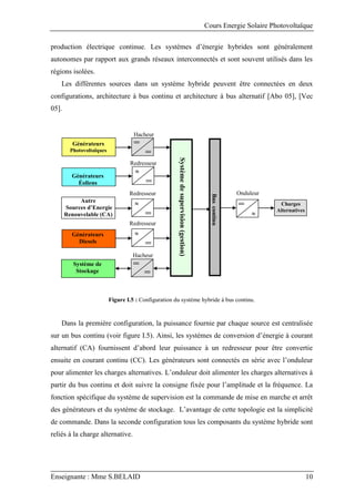 Cours Energie Solaire Photovoltaïque
Enseignante : Mme S.BELAID 10
production électrique continue. Les systèmes d’énergie hybrides sont généralement
autonomes par rapport aux grands réseaux interconnectés et sont souvent utilisés dans les
régions isolées.
Les différentes sources dans un système hybride peuvent être connectées en deux
configurations, architecture à bus continu et architecture à bus alternatif [Abo 05], [Vec
05].
Figure I.5 : Configuration du système hybride à bus continu.
Dans la première configuration, la puissance fournie par chaque source est centralisée
sur un bus continu (voir figure I.5). Ainsi, les systèmes de conversion d’énergie à courant
alternatif (CA) fournissent d’abord leur puissance à un redresseur pour être convertie
ensuite en courant continu (CC). Les générateurs sont connectés en série avec l’onduleur
pour alimenter les charges alternatives. L’onduleur doit alimenter les charges alternatives à
partir du bus continu et doit suivre la consigne fixée pour l’amplitude et la fréquence. La
fonction spécifique du système de supervision est la commande de mise en marche et arrêt
des générateurs et du système de stockage. L’avantage de cette topologie est la simplicité
de commande. Dans la seconde configuration tous les composants du système hybride sont
reliés à la charge alternative.
Hacheur
Générateurs
Photovoltaïques
Générateurs
Éoliens
Générateurs
Diesels
Système de
Stockage
Charges
Alternatives
Bus
continu
Redresseur


Hacheur
Redresseur

Onduleur
Autre
Sources d’Energie
Renouvelable (CA)

Redresseur
Système
de
supervision
(gestion)
 