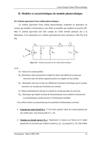 Cours Energie Solaire Photovoltaïque
Enseignante : Mme S.BELAID 12
II. Modèles et caractéristiques de module photovoltaïque
II.1 Schéma équivalent d’une cellule photovoltaïque :
Le schéma équivalent d’une cellule photovoltaïque comprend un générateur de
courant qui modélise l’éclairement et une diode en parallèle qui modélise la jonction PN.
Mais le schéma équivalent réel tient compte de l’effet résistifs parasites dus à la
fabrication, il est représenté sur le schéma équivalent par deux résistances. [Nik 03], [Lal
09].
Figure II.1 : Schéma équivalent d’une cellule photovoltaïque.
Avec :
Gi : Source de courant parfaite.
Rsh: Résistance shunt qui prend en compte les fuites inévitables de courant qui
intervient entre les bornes opposées positive et négative d’une cellule.
Rse : Résistance série qui est due aux différentes résistances électriques que le courant
rencontre sur son parcourt (résistance de contact)
D : Diode matérialisant le fait que le courant ne circule que dans un seul sens.
Rch : Résistance qui impose le point de fonctionnement sur la cellule en fonction de
sa caractéristique courant-tension à l’éclairement considéré.
Une cellule solaire est caractérisée par les paramètres fondamentaux suivants:
 Courant de court circuit (Isc) : C’est la plus grande valeur du courant générée par
une cellule pour une tension nulle (V’pv=0).
 Tension en circuit ouvert (Voc) : Représente la tension aux bornes de la diode
quand elle est traversée par le photo-courant Iph (Id =Iph) quand (I’pv=0). Elle reflète
Tc
G
Rse
e
Rsh Rch
IRsh
Iph
Id
I’pv
V’pv
+
-
Gi
 