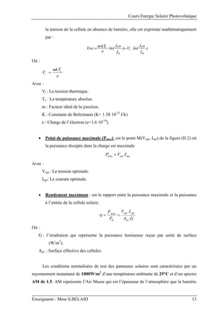 Cours Energie Solaire Photovoltaïque
Enseignante : Mme S.BELAID 13
la tension de la cellule en absence de lumière, elle est exprimée mathématiquement
par :
)
I
I
ln(
V
)
I
I
ln(
e
mkT
Voc
0
ph
t
0
ph
c


Où :
e
mkT
V c
t 
Avec :
Vt : La tension thermique.
Tc : La température absolue.
m : Facteur idéal de la jonction.
K : Constante de Boltzmann (K= 1.38 10-23
J/k)
e : Charge de l’électron (e=1.6 10-19
).
 Point de puissance maximale (Pmax): est le point M(Vopt, Iopt) de la figure (II.2) où
la puissance dissipée dans la charge est maximale
opt
opt I
V
P .
max 
Avec :
Vopt : La tension optimale.
Iopt: Le courant optimale.
 Rendement maximum : est le rapport entre la puissance maximale et la puissance
à l’entrée de la cellule solaire.
G
A
I
V
P
P
pv
opt
opt
in .
.
max



Où :
G : l’irradiation qui représente la puissance lumineuse reçue par unité de surface
(W/m2
).
Apv : Surface effective des cellules.
Les conditions normalisées de test des panneaux solaires sont caractérisées par un
rayonnement instantané de 1000W/m2
d’une température ambiante de 25°C et d’un spectre
AM de 1.5. AM représente l’Air Masse qui est l’épaisseur de l’atmosphère que la lumière
 