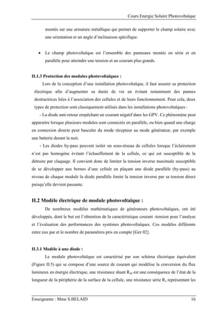 Cours Energie Solaire Photovoltaïque
Enseignante : Mme S.BELAID 16
montés sur une armature métallique qui permet de supporter le champ solaire avec
une orientation et un angle d’inclinaison spécifique.
 Le champ photovoltaïque est l’ensemble des panneaux montés en série et en
parallèle pour atteindre une tension et un courant plus grands.
II.1.3 Protection des modules photovoltaïques :
Lors de la conception d’une installation photovoltaïque, il faut assurer sa protection
électrique afin d’augmenter sa durée de vie en évitant notamment des pannes
destructrices liées à l’association des cellules et de leurs fonctionnement. Pour cela, deux
types de protection sont classiquement utilisés dans les installations photovoltaïques :
- La diode anti-retour empêchant un courant négatif dans les GPV. Ce phénomène peut
apparaitre lorsque plusieurs modules sont connectés en parallèle, ou bien quand une charge
en connexion directe peut basculer du mode récepteur au mode générateur, par exemple
une batterie durant la nuit.
- Les diodes by-pass peuvent isoler un sous-réseau de cellules lorsque l’éclairement
n’est pas homogène évitant l’échauffement de la cellule, ce qui est susceptible de la
détruire par claquage. Il convient donc de limiter la tension inverse maximale susceptible
de se développer aux bornes d’une cellule en plaçant une diode parallèle (by-pass) au
niveau de chaque module la diode parallèle limite la tension inverse par sa tension direct
puisqu’elle devient passante.
II.2 Modèle électrique de module photovoltaïque :
De nombreux modèles mathématiques de générateurs photovoltaïques, ont été
développés, dont le but est l’obtention de la caractéristique courant -tension pour l’analyse
et l’évaluation des performances des systèmes photovoltaïques. Ces modèles différents
entre eux par et le nombre de paramètres pris en compte [Ger 02].
II.3.1 Modèle à une diode :
Le module photovoltaïque est caractérisé par son schéma électrique équivalent
(Figure II.5) qui se compose d’une source de courant qui modélise la conversion du flux
lumineux en énergie électrique, une résistance shunt Rsh est une conséquence de l’état de la
longueur de la périphérie de la surface de la cellule, une résistance série Rs représentant les
 