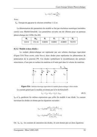 Cours Energie Solaire Photovoltaïque
Enseignante : Mme S.BELAID 18
)
.
exp(
.
. 3
4
0
j
g
j
T
k
E
T
P
I


Avec :
Eg : Energie de gap pour le silicium cristalline 1.12 ev.
La détermination des paramètres du modèle se fait par résolution numérique (moindres
carrés) sous Matlab-Simulink. Les paramètres suivants ont été obtenus pour un panneau
photovoltaïque de 110Wc [Iss 08].
Rs Rsh P1 P2 P3 P4
0.614 151.16 0.0036 0.0001 -0.0005 70.874
II.3.2 Modèle à deux diodes :
Le module photovoltaïque est représenté par son schéma électrique équivalent
(Figure II.6) Nous avons, cette fois-ci, deux diodes pour représenter les phénomènes de
polarisation de la jonction PN. Ces diodes symbolisent la recombinaison des porteurs
minoritaires, d’une part en surface du matériau et d’autre part dans le volume du matériau.
Iph
Rs Ipv
Rsh
Ish
Id1 Id2
Vpv
Figure II.6 : Schéma électrique équivalent du module photovoltaïque à deux diodes.
Le courant généré par le module est donné par la loi de Kirschoff :
Rsh
d
d
ph
pv I
I
I
I
I 


 )
( 2
1 (II.2)
Iph et Ish garderont les mêmes expressions que celles du modèle à une diode. Le courant
traversant les diodes est donne par les équations suivantes :
]
1
)
.
.
.
)
.(
[exp(
01
1 


j
s
s
pv
pv
d
T
k
n
A
R
I
V
q
I
I
]
1
)
.
.
.
.
2
)
.(
[exp(
02
2 


j
s
s
pv
pv
d
T
k
n
A
R
I
V
q
I
I
Où : I01, I02 : les courants de saturation des diodes, ils sont donnés par ces deux équations:
 
