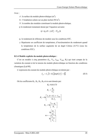 Cours Energie Solaire Photovoltaïque
Enseignante : Mme S.BELAID 20
Avec :
A : la surface du module photovoltaïque (m2
).
G : l’irradiation solaire sur un plan incliné (W/m2
).
N : le nombre des modules constituant le module photovoltaïque.
: le rendement instantané donné par l’équation suivante:
))
.(
1
.( stc
c
r T
T 

 


r: le rendement de référence de module sous les conditions STC.
γ: Représente un coefficient de température, d’incrémentation du rendement quand
la température de la surface augmente de un degré Celsius (A/°C) (sous les
conditions STC).
II.3.4 Modèle explicite du module photovoltaïque :
C’est un modèle à cinq paramètres (Isc, Voc, Impp, Vmpp, Rs) qui tient compte de la
variation du courant et de la tension du module photovoltaïque en fonction des conditions
climatiques [Lal 09].
L’expression du courant du module photovoltaïque est donné par :
 
 
1
exp
1 2
1 

 m
pv
sc
pv V
K
K
I
I (II.5)
Où les coefficients K1, K2, K3, K4 et m sont donnés par:
K1=0.01175
m
oc
V
K
K 4
2 







 


sc
mpp
sc
I
K
I
K
I
K
1
1
3
)
1
(
ln





 

1
1
4
1
ln
K
K
K















oc
mpp
V
V
K
K
m
ln
ln
4
3
 