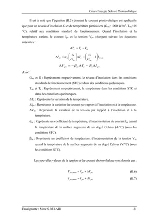 Cours Energie Solaire Photovoltaïque
Enseignante : Mme S.BELAID 21
Il est à noté que l’équation (II.5) donnant le courant photovoltaïque est applicable
que pour un niveau d’insolation G et de température particuliers (Gstc=1000 W/m2
, Tstc=25
°C), relatif aux conditions standard de fonctionnement. Quand l’insolation et la
température varient, le courant Ipv et la tension Vpv changent suivant les équations
suivantes :
stc
c
c T
T
T 


stc
sc
stc
c
stc
sc
pv I
G
G
T
G
G
I ,
1



















 
pv
s
c
oc
pv I
R
T
V 




 
Avec :
Gstc et G : Représentent respectivement, le niveau d’insolation dans les conditions
standards de fonctionnement (STC) et dans des conditions quelconques.
Tstc et Tc : Représentent respectivement, la température dans les conditions STC et
dans des conditions quelconques.
ΔTc : Représente la variation de la température.
ΔIpv : Représente la variation du courant par rapport à l’insolation et à la température.
ΔVpv : Représente la variation de la tension par rapport à l’insolation et à la
température.
αsc : Représente un coefficient de température, d’incrémentation du courant Isc quand
la température de la surface augmente de un degré Celsius (A/°C) (sous les
conditions STC).
βoc : Représente un coefficient de température, d’incrémentation de la tension Voc
quand la température de la surface augmente de un degré Celsius (V/°C) (sous
les conditions STC).
Les nouvelles valeurs de la tension et du courant photovoltaïque sont donnés par :
pv
pv
nouv
pv V
V
V 


, (II.6)
pv
pv
nouv
pv I
I
I 


, (II.7)
 