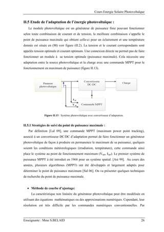 Cours Energie Solaire Photovoltaïque
Enseignante : Mme S.BELAID 26
II.5 Etude de l’adaptation de l’énergie photovoltaïque :
Le module photovoltaïque est un générateur de puissance finie pouvant fonctionner
selon toute combinaison de courant et de tension, la meilleure combinaison s’appelle le
point de puissance maximale qui obtient celle-ci pour un éclairement et une température
donnée est située en (M) voir figure (II.2). La tension et le courant correspondants sont
appelés tension optimale et courant optimum. Une connexion directe ne permet pas de faire
fonctionner un module à sa tension optimale (puissance maximale). Cela nécessite une
adaptation entre la source photovoltaïque et la charge avec une commande MPPT pour le
fonctionnement en maximum de puissance (figure II.13).
I pv
V pv
Figure II.13 : Système photovoltaïque avec convertisseur d’adaptation.
II.5.1 Stratégies de suivi du point de puissance maximale :
Par définition [Lal 09], une commande MPPT (maximum power point tracking),
associé à un convertisseur DC/DC d’adaptation permet de faire fonctionner un générateur
photovoltaïque de façon à produire en permanence le maximum de sa puissance, quelques
soientt les conditions météorologiques (irradiation, température), cette commande ainsi
place le système au point de fonctionnement maximum (Vopt, Iopt). Le premier système de
puissance MPPT à été introduit en 1968 pour un système spatial. [Ast 99]. Au cours des
années, plusieurs algorithmes (MPPT) ont été développés et largement adaptés pour
déterminer le point de puissance maximum [Sal 06]. On va présenter quelques techniques
de recherche du point de puissance maximale.
 Méthode de courbe d’ajustage:
La caractéristique non linéaire du générateur photovoltaïque peut être modélisée en
utilisant des équations mathématiques ou des approximations numériques. Cependant, leur
résolution est très difficile par les commandes numériques conventionnelles. Par
 