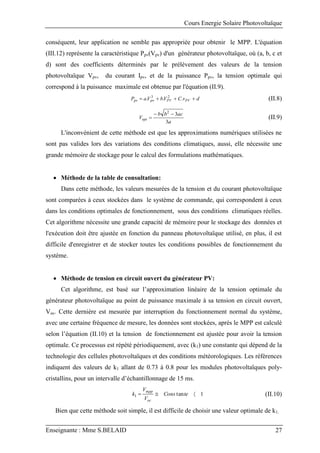 Cours Energie Solaire Photovoltaïque
Enseignante : Mme S.BELAID 27
conséquent, leur application ne semble pas appropriée pour obtenir le MPP. L'équation
(III.12) représente la caractéristique Ppv(Vpv) d'un générateur photovoltaïque, où (a, b, c et
d) sont des coefficients déterminés par le prélèvement des valeurs de la tension
photovoltaïque Vpv, du courant Ipv, et de la puissance Ppv, la tension optimale qui
correspond à la puissance maximale est obtenue par l'équation (II.9).
d
v
C
V
b
V
a
P PV
PV
pv
pv 


 .
.
. 2
3
(II.8)
a
ac
b
b
Vopt
3
3
2


 (II.9)
L'inconvénient de cette méthode est que les approximations numériques utilisées ne
sont pas valides lors des variations des conditions climatiques, aussi, elle nécessite une
grande mémoire de stockage pour le calcul des formulations mathématiques.
 Méthode de la table de consultation:
Dans cette méthode, les valeurs mesurées de la tension et du courant photovoltaïque
sont comparées à ceux stockées dans le système de commande, qui correspondent à ceux
dans les conditions optimales de fonctionnement, sous des conditions climatiques réelles.
Cet algorithme nécessite une grande capacité de mémoire pour le stockage des données et
l'exécution doit être ajustée en fonction du panneau photovoltaïque utilisé, en plus, il est
difficile d'enregistrer et de stocker toutes les conditions possibles de fonctionnement du
système.
 Méthode de tension en circuit ouvert du générateur PV:
Cet algorithme, est basé sur l’approximation linéaire de la tension optimale du
générateur photovoltaïque au point de puissance maximale à sa tension en circuit ouvert,
Voc. Cette dernière est mesurée par interruption du fonctionnement normal du système,
avec une certaine fréquence de mesure, les données sont stockées, après le MPP est calculé
selon l’équation (II.10) et la tension de fonctionnement est ajustée pour avoir la tension
optimale. Ce processus est répété périodiquement, avec (k1) une constante qui dépend de la
technologie des cellules photovoltaïques et des conditions météorologiques. Les références
indiquent des valeurs de k1 allant de 0.73 à 0.8 pour les modules photovoltaïques poly-
cristallins, pour un intervalle d’échantillonnage de 15 ms.
1
tan
1 

 te
Cons
V
V
k
oc
mpp
(II.10)
Bien que cette méthode soit simple, il est difficile de choisir une valeur optimale de k1.
 