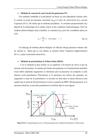 Cours Energie Solaire Photovoltaïque
Enseignante : Mme S.BELAID 28
 Méthode de courant de court circuit du générateur PV:
Une méthode semblable à la précédente est basée sur une dépendance linéaire entre
le courant au point de puissance maximale (Impp) et celui de court-circuit (Isc), suivant
l’équation (II.11). De même que la méthode précédente, la constante proportionnelle (k2)
dépend de la technologie de la cellule solaire et des conditions météorologiques. Pour les
modules photovoltaïques poly-cristallins, la constante (k2), peut être considérée autour de
0,85.
1
tan
2 

 te
Cons
I
I
k
oc
mpp
(II.11)
Un balayage de données photovoltaïques est effectué chaque plusieurs minutes afin
de calculer k2. Après que k2 soit obtenu, le système utilise l’équation d'approximation
(II.11), jusqu' au prochain calcul de k2.
 Méthode de perturbation et d’observation (P&O):
C’est la méthode la plus utilisée vu sa simplicité. Une boucle de retour et peu de
mesures sont nécessaires. La tension aux bornes des panneaux est volontairement perturbée
d’une faible amplitude (augmentée ou diminuée) puis la puissance est comparée à celle
obtenue avant perturbation. Précisément, si la puissance aux bornes des panneaux est
augmentée à cause de la perturbation, la suivante est faite dans la même direction (cela
signifie que le point de fonctionnement se trouve a gauche du MPP). Réciproquement, si la
puissance diminue, la nouvelle perturbation est réalisée dans le sens opposé.
Figure II.14 : Caractéristique Ppv(Vpv) et fonctionnement de la méthode Perturbation et Observation.
 