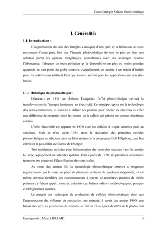 Cours Energie Solaire Photovoltaïque
Enseignante : Mme S.BELAID 3
I. Généralités
I.1 Introduction :
L’augmentation du coût des énergies classiques d’une part, et la limitation de leurs
ressources d’autre part, font que l’énergie photovoltaïque devient de plus en plus une
solution parmi les options énergétiques prometteuses avec des avantages comme
l’abondance, l’absence de toute pollution et la disponibilité en plus ou moins grandes
quantités en tout point du globe terrestre. Actuellement, on assiste à un regain d’intérêt
pour les installations utilisant l’énergie solaire, surtout pour les applications sur des sites
isolés.
I.1.1 Historique du photovoltaïque:
Découvert en 1839 par Antoine Becquerel, l'effet photovoltaïque permet la
transformation de l'énergie lumineuse en électricité. Ce principe repose sur la technologie
des semi-conducteurs. Il consiste à utiliser les photons pour libérer les électrons et créer
une différence de potentiel entre les bornes de la cellule qui génère un courant électrique
continu.
L'hélio électricité est apparue en 1930 avec les cellules à oxyde cuivreux puis au
sélénium. Mais ce n'est qu'en 1954, avec la réalisation des premières cellules
photovoltaïques au silicium dans les laboratoires de la compagnie Bell Téléphone, que l'on
entrevoit la possibilité de fournir de l'énergie.
Très rapidement utilisées pour l'alimentation des véhicules spatiaux vers les années
60 avec l'équipement de satellites spatiaux. Puis à partir de 1970, les premières utilisations
terrestres ont concerné l'électrification des sites isolés.
Au cours des années 80, la technologie photovoltaïque terrestre a progressé
régulièrement par la mise en place de plusieurs centrales de quelques mégawatts, et est
même devenue familière des consommateurs à travers de nombreux produits de faible
puissance y faisant appel : montres, calculatrices, balises radio et météorologiques, pompes
et réfrigérateurs solaires.
Le progrès des techniques de production de cellules photovoltaïques ainsi que
l'augmentation des volumes de production ont entrainé, à partir des années 1990, une
baisse des prix. La production de modules se fait en Chine (près de 60 % de la production
 