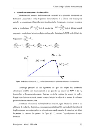 Cours Energie Solaire Photovoltaïque
Enseignante : Mme S.BELAID 30
 Méthode de conductance incrémentielle:
Cette méthode s’intéresse directement aux variations de la puissance en fonction de
la tension. Le courant de sortie du panneau photovoltaïque et sa tension sont utilisés pour
calculer la conductance et la conductance incrémentielle. Son principe consiste à comparer
entre la conductance (
pv
pv
V
I
G 
'
) et de sa dérivée (
pv
pv
dV
dI
G 
 '
) et de décider quand
augmenter ou diminuer la tension photovoltaïque afin d’atteindre le MPP où la dérivée de
la puissance ( 0

pv
pv
dV
dP
).
pv
pv
pv
pv
pv
pv
pv
pv
pv
pv
pv
pv
dV
dI
V
I
dV
dI
V
dV
dV
I
dV
dP



 .
.
Figure II.16 : Caractéristique Ppv(Vpv) et fonctionnement de la méthode Conductance Incrémentielle.
L'avantage principal de cet algorithme est qu'il est adapté aux conditions
climatiques instables car, théoriquement, il est possible de trouver un MPP et de s’y
immobiliser si la perturbation cesse. Dans ce cas-là, la variation de tension est nulle ;
l’apparition d’une variation de courant permet d’ajuster la valeur de la tension de référence
pour atteindre un nouveau MPP.
La méthode conductance incrémentielle est souvent jugée efficace de point de vu
efficacité de recherche du point de puissance maximale [Vec 05]. Cependant l’algorithme à
implémenter est souvent complexe et nécessite une grande capacité de calcul, ce qui réduit
la période de contrôle du système. La figure (II.17), montre l’organigramme de cette
méthode.
Vpv
Ppv
G
G 


G
G 


G
G 


 