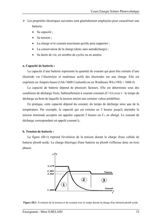 Cours Energie Solaire Photovoltaïque
Enseignante : Mme S.BELAID 33
 Les propriétés électriques suivantes sont généralement employées pour caractériser une
batterie:
 Sa capacité ;
 Sa tension ;
 La charge et le courant maximum qu'elle peut supporter ;
 La conservation de la charge (donc sans autodécharge) ;
 Sa durée de vie, en nombre de cycles ou en années.
a. Capacité de batterie :
La capacité d’une batterie représente la quantité de courant qui peut être extraite d’une
électrode via l’électrolyte et matériaux actifs des électrodes sur une charge. Elle est
exprimée en Ampère heure (1Ah=3600 Coulomb) ou en Wattheure Wh (1Wh = 3600 J).
La capacité de batterie dépend de plusieurs facteurs. Elle est déterminée sous des
conditions de décharge fixée, habituellement à courant constant (C=I.t) avec t : le temps de
décharge au bout de laquelle la tension atteint une certaine valeur prédéfinie.
En pratique, cette capacité dépend du courant, du temps de décharge ainsi que de la
température. Par exemple, la capacité qui est extraite en 5 heures jusqu'à atteindre la
tension minimale acceptée est appelée capacité 5 heures ou C5 en abrégé. Le courant de
décharge correspondant est appelé courant I5.
b. Tension de batterie :
La figure (III.1) reprend l'évolution de la tension durant la charge d'une cellule de
batterie plomb acide. La charge théorique d'une batterie au plomb s'effectue donc en trois
phases.
Figure III.1: Evolution de la tension et du courant avec le temps durant la charge d'un élément plomb acide.
 