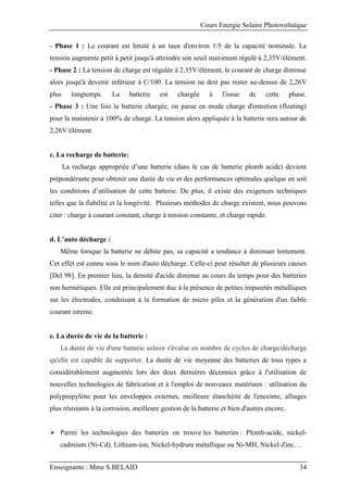 Cours Energie Solaire Photovoltaïque
Enseignante : Mme S.BELAID 34
- Phase 1 : Le courant est limité à un taux d'environ 1/5 de la capacité nominale. La
tension augmente petit à petit jusqu'à atteindre son seuil maximum régulé à 2,35V/élément.
- Phase 2 : La tension de charge est régulée à 2,35V/élément, le courant de charge diminue
alors jusqu'à devenir inférieur à C/100. La tension ne doit pas rester au-dessus de 2,26V
plus longtemps. La batterie est chargée à l'issue de cette phase.
- Phase 3 : Une fois la batterie chargée, on passe en mode charge d'entretien (floating)
pour la maintenir à 100% de charge. La tension alors appliquée à la batterie sera autour de
2,26V/élément.
c. La recharge de batterie:
La recharge appropriée d’une batterie (dans le cas de batterie plomb acide) devient
prépondérante pour obtenir une durée de vie et des performances optimales quelque en soit
les conditions d’utilisation de cette batterie. De plus, il existe des exigences techniques
telles que la fiabilité et la longévité. Plusieurs méthodes de charge existent, nous pouvons
citer : charge à courant constant, charge à tension constante, et charge rapide.
d. L’auto décharge :
Même lorsque la batterie ne débite pas, sa capacité a tendance à diminuer lentement.
Cet effet est connu sous le nom d'auto décharge. Celle-ci peut résulter de plusieurs causes
[Del 98]. En premier lieu, la densité d'acide diminue au cours du temps pour des batteries
non hermétiques. Elle est principalement due à la présence de petites impuretés métalliques
sur les électrodes, conduisant à la formation de micro piles et la génération d'un faible
courant interne.
e. La durée de vie de la batterie :
La durée de vie d'une batterie solaire s'évalue en nombre de cycles de charge/décharge
qu'elle est capable de supporter. La durée de vie moyenne des batteries de tous types a
considérablement augmentée lors des deux dernières décennies grâce à l'utilisation de
nouvelles technologies de fabrication et à l'emploi de nouveaux matériaux : utilisation du
polypropylène pour les enveloppes externes, meilleure étanchéité de l'enceinte, alliages
plus résistants à la corrosion, meilleure gestion de la batterie et bien d'autres encore.
 Parmi les technologies des batteries on trouve les batteries : Plomb-acide, nickel-
cadmium (Ni-Cd), Lithium-ion, Nickel-hydrure métallique ou Ni-MH, Nickel-Zinc…
 