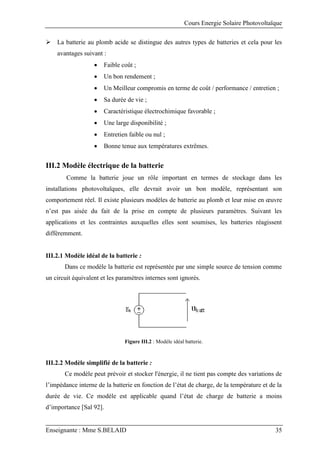 Cours Energie Solaire Photovoltaïque
Enseignante : Mme S.BELAID 35
 La batterie au plomb acide se distingue des autres types de batteries et cela pour les
avantages suivant :
 Faible coût ;
 Un bon rendement ;
 Un Meilleur compromis en terme de coût / performance / entretien ;
 Sa durée de vie ;
 Caractéristique électrochimique favorable ;
 Une large disponibilité ;
 Entretien faible ou nul ;
 Bonne tenue aux températures extrêmes.
III.2 Modèle électrique de la batterie
Comme la batterie joue un rôle important en termes de stockage dans les
installations photovoltaïques, elle devrait avoir un bon modèle, représentant son
comportement réel. Il existe plusieurs modèles de batterie au plomb et leur mise en œuvre
n’est pas aisée du fait de la prise en compte de plusieurs paramètres. Suivant les
applications et les contraintes auxquelles elles sont soumises, les batteries réagissent
différemment.
III.2.1 Modèle idéal de la batterie :
Dans ce modèle la batterie est représentée par une simple source de tension comme
un circuit équivalent et les paramètres internes sont ignorés.
Figure III.2 : Modèle idéal batterie.
III.2.2 Modèle simplifié de la batterie :
Ce modèle peut prévoir et stocker l'énergie, il ne tient pas compte des variations de
l’impédance interne de la batterie en fonction de l’état de charge, de la température et de la
durée de vie. Ce modèle est applicable quand l’état de charge de batterie a moins
d’importance [Sal 92].
 