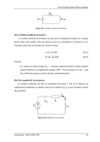 Cours Energie Solaire Photovoltaïque
Enseignante : Mme S.BELAID 36
Figure III.3 : Modèle simplifié de la batterie.
III.2.3 Modèle modifié de la batterie :
Ce modèle amélioré de la batterie est basé sur la configuration donnée sur la figure
(III.3). Dans cette modèle, l'état de charge est pris en considération, la tension Eb et la
résistance interne Rb sont fonction de l’état de charge.
Eb=Eo–K.EDC (III.1)
Rb=Roc–KR.EDC (III.2)
Tell que:
Eo= tension en pleine charge. Roc = résistance interne de batterie initiale calculée
quand la batterie est complètement chargée. EDC = Etat de charge, K et KR = sont
des coefficients qui peuvent être calculés expérimentalement.
III.2.4 Le modèle RC de la batterie
Ce modèle comprend une fem E0 modélisant la tension à vide de la batterie, un
condensateur modélisant la capacité interne de la batterie (Cbat) et une résistance interne
(RS) [Cha 00].
Figure III.4: Modèle RC de la batterie.
 