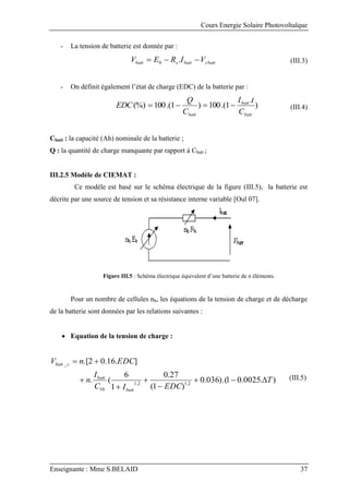 Cours Energie Solaire Photovoltaïque
Enseignante : Mme S.BELAID 37
- La tension de batterie est donnée par :
cbatt
batt
s
batt V
I
R
E
V 

 .
0 (III.3)
- On définit également l’état de charge (EDC) de la batterie par :
)
.
1
.(
100
)
1
.(
100
(%)
batt
batt
batt C
t
I
C
Q
EDC 


 (III.4)
Cbatt : la capacité (Ah) nominale de la batterie ;
Q : la quantité de charge manquante par rapport à Cbatt ;
III.2.5 Modèle de CIEMAT :
Ce modèle est basé sur le schéma électrique de la figure (III.5), la batterie est
décrite par une source de tension et sa résistance interne variable [Oul 07].
Figure III.5 : Schéma électrique équivalent d’une batterie de n éléments.
Pour un nombre de cellules nb, les équations de la tension de charge et de décharge
de la batterie sont données par les relations suivantes :
 Equation de la tension de charge :
)
.
0025
.
0
1
).(
036
.
0
)
1
(
27
.
0
1
6
(
.
]
.
16
.
0
2
.[
2
.
1
2
.
1
10
_
T
EDC
I
C
I
n
EDC
n
V
batt
batt
c
batt









(III.5)
 