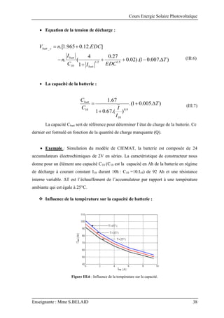 Cours Energie Solaire Photovoltaïque
Enseignante : Mme S.BELAID 38
 Equation de la tension de décharge :
)
.
007
.
0
1
).(
02
.
0
27
.
0
1
4
(
.
]
.
12
.
0
965
.
1
.[
5
.
1
2
.
1
10
_
T
EDC
I
C
I
n
EDC
n
V
batt
batt
c
batt








(III.6)
 La capacité de la batterie :
)
.
005
.
0
1
.(
)
.(
67
.
0
1
67
.
1
9
.
0
10
10
T
I
I
C
Cbatt



 (III.7)
La capacité Cbatt sert de référence pour déterminer l’état de charge de la batterie. Ce
dernier est formulé en fonction de la quantité de charge manquante (Q).
 Exemple : Simulation du modèle de CIEMAT, la batterie est composée de 24
accumulateurs électrochimiques de 2V en séries. La caractéristique de constructeur nous
donne pour un élément une capacité C10 (C10 est la capacité en Ah de la batterie en régime
de décharge à courant constant I10 durant 10h : C10 =10.I10) de 92 Ah et une résistance
interne variable. ΔT est l’échauffement de l’accumulateur par rapport à une température
ambiante qui est égale à 25°C.
 Influence de la température sur la capacité de batterie :
Figure III.6 : Influence de la température sur la capacité.
 