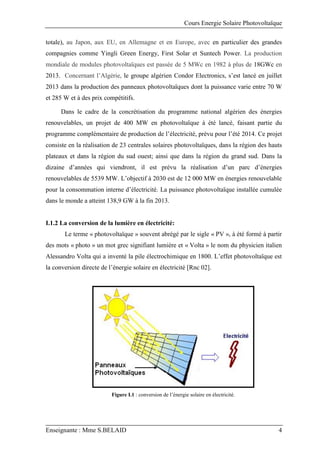 Cours Energie Solaire Photovoltaïque
Enseignante : Mme S.BELAID 4
totale), au Japon, aux EU, en Allemagne et en Europe, avec en particulier des grandes
compagnies comme Yingli Green Energy, First Solar et Suntech Power. La production
mondiale de modules photovoltaïques est passée de 5 MWc en 1982 à plus de 18GWc en
2013. Concernant l’Algérie, le groupe algérien Condor Electronics, s’est lancé en juillet
2013 dans la production des panneaux photovoltaïques dont la puissance varie entre 70 W
et 285 W et à des prix compétitifs.
Dans le cadre de la concrétisation du programme national algérien des énergies
renouvelables, un projet de 400 MW en photovoltaïque à été lancé, faisant partie du
programme complémentaire de production de l’électricité, prévu pour l’été 2014. Ce projet
consiste en la réalisation de 23 centrales solaires photovoltaïques, dans la région des hauts
plateaux et dans la région du sud ouest; ainsi que dans la région du grand sud. Dans la
dizaine d’années qui viendront, il est prévu la réalisation d’un parc d’énergies
renouvelables de 5539 MW. L’objectif à 2030 est de 12 000 MW en énergies renouvelable
pour la consommation interne d’électricité. La puissance photovoltaïque installée cumulée
dans le monde a atteint 138,9 GW à la fin 2013.
I.1.2 La conversion de la lumière en électricité:
Le terme « photovoltaïque » souvent abrégé par le sigle « PV », à été formé à partir
des mots « photo » un mot grec signifiant lumière et « Volta » le nom du physicien italien
Alessandro Volta qui a inventé la pile électrochimique en 1800. L’effet photovoltaïque est
la conversion directe de l’énergie solaire en électricité [Rnc 02].
Figure I.1 : conversion de l’énergie solaire en électricité.
 