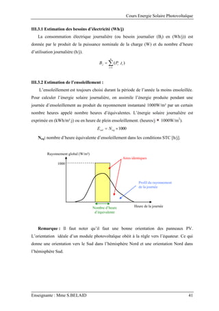 Cours Energie Solaire Photovoltaïque
Enseignante : Mme S.BELAID 41
III.3.1 Estimation des besoins d’électricité (Wh/j)
La consommation électrique journalière (ou besoin journalier (Bj) en (Wh/j)) est
donnée par le produit de la puissance nominale de la charge (W) et du nombre d’heure
d’utilisation journalière (h/j).



n
i
i
i
j t
P
B
1
)
.
(
III.3.2 Estimation de l’ensoleillement :
L’ensoleillement est toujours choisi durant la période de l’année la moins ensoleillée.
Pour calculer l’énergie solaire journalière, on assimile l’énergie produite pendant une
journée d’ensoleillement au produit du rayonnement instantané 1000W/m² par un certain
nombre heures appelé nombre heures d’équivalentes. L’énergie solaire journalière est
exprimée en (kWh/m².j) ou en heure de plein ensoleillement. (heures/j 1000W/m2
).
1000

 eq
sol N
E
Neq: nombre d’heure équivalente d’ensoleillement dans les conditions STC [h/j].
Remarque : Il faut noter qu’il faut une bonne orientation des panneaux PV.
L’orientation idéale d’un module photovoltaïque obéit à la règle vers l’équateur. Ce qui
donne une orientation vers le Sud dans l’hémisphère Nord et une orientation Nord dans
l’hémisphère Sud.
Aires identiques
Profil du rayonnement
de la journée
Heure de la journée
Rayonnement global (W/m²)
1000
Nombre d’heure
d’équivalente
 