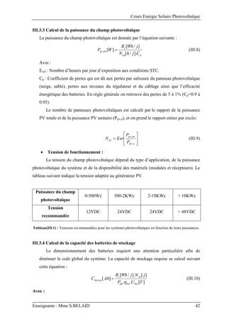 Cours Energie Solaire Photovoltaïque
Enseignante : Mme S.BELAID 42
III.3.3 Calcul de la puissance du champ photovoltaïque
La puissance du champ photovoltaïque est donnée par l’équation suivante :
p
eq
j
tot
pv
C
j
h
N
j
Wh
B
W
P
].
/
[
]
/
[
]
[
,  (III.8)
Avec :
Esol : Nombre d’heures par jour d’exposition aux conditions STC.
Cp : Coefficient de pertes qui est dû aux pertes par salissure du panneau photovoltaïque
(neige, sable), pertes aux niveaux du régulateur et du câblage ainsi que l’efficacité
énergétique des batteries. En règle générale on retrouve des pertes de 5 à 1% (Cp=0.9 à
0.95).
Le nombre de panneaux photovoltaïques est calculé par le rapport de la puissance
PV totale et de la puissance PV unitaire (Ppv,u), et on prend le rapport entier par excès:









u
pv
tot
pv
pv
P
P
Ent
N
,
,
(III.9)
 Tension de fonctionnement :
La tension du champ photovoltaïque dépend du type d’application, de la puissance
photovoltaïque du système et de la disponibilité des matériels (modules et récepteurs). Le
tableau suivant indique la tension adaptée au générateur PV.
Puissance du champ
photovoltaïque
0-500Wc 500-2KWc 2-10KWc > 10KWc
Tension
recommandée
12VDC 24VDC 24VDC > 48VDC
Tableau(III.1) : Tensions recommandées pour les systèmes photovoltaïques en fonction de leurs puissances.
III.3.4 Calcul de la capacité des batteries de stockage
Le dimensionnement des batteries requiert une attention particulière afin de
diminuer le coût global du système. La capacité de stockage requise se calcul suivant
cette équation :
]
[
.
.
]
[
].
/
[
]
[
,
V
U
P
j
N
j
Wh
B
Ah
C
bat
bat
dd
ja
j
tot
bat

 (III.10)
Avec :
 