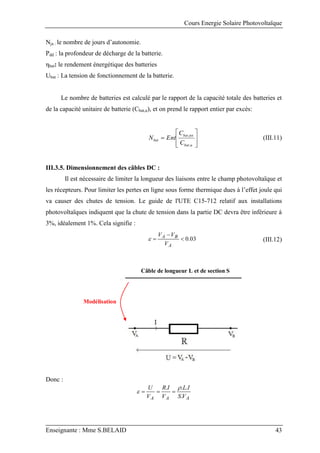 Cours Energie Solaire Photovoltaïque
Enseignante : Mme S.BELAID 43
Nja : le nombre de jours d’autonomie.
Pdd : la profondeur de décharge de la batterie.
ηbat: le rendement énergétique des batteries
Ubat : La tension de fonctionnement de la batterie.
Le nombre de batteries est calculé par le rapport de la capacité totale des batteries et
de la capacité unitaire de batterie (Cbat,u), et on prend le rapport entier par excès:









u
bat
tot
bat
bat
C
C
Ent
N
,
,
(III.11)
III.3.5. Dimensionnement des câbles DC :
Il est nécessaire de limiter la longueur des liaisons entre le champ photovoltaïque et
les récepteurs. Pour limiter les pertes en ligne sous forme thermique dues à l’effet joule qui
va causer des chutes de tension. Le guide de l'UTE C15-712 relatif aux installations
photovoltaïques indiquent que la chute de tension dans la partie DC devra être inférieure à
3%, idéalement 1%. Cela signifie :
03
.
0



A
B
A
V
V
V
 (III.12)
Modélisation
Câble de longueur L et de section S
Donc :
A
A
A V
S
I
L
V
I
R
V
U
.
.
.
. 
 


 