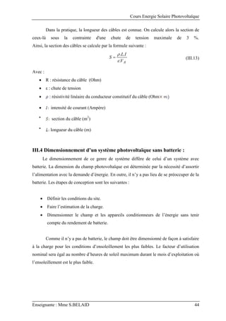 Cours Energie Solaire Photovoltaïque
Enseignante : Mme S.BELAID 44
Dans la pratique, la longueur des câbles est connue. On calcule alors la section de
ceux-là sous la contrainte d'une chute de tension maximale de 3 %.
Ainsi, la section des câbles se calcule par la formule suivante :
A
V
I
L
S
.
.
.


 (III.13)
Avec :
 R : résistance du câble (Ohm)
 ε : chute de tension
 : résistivité linéaire du conducteur constitutif du câble (Ohm
 intensité de courant (Ampère)

section du câble (m2
)

longueur du câble (m)
III.4 Dimensionnement d’un système photovoltaïque sans batterie :
Le dimensionnement de ce genre de système diffère de celui d’un système avec
batterie. La dimension du champ photovoltaïque est déterminée par la nécessité d’assortir
l’alimentation avec la demande d’énergie. En outre, il n’y a pas lieu de se préoccuper de la
batterie. Les étapes de conception sont les suivantes :
 Définir les conditions du site.
 Faire l’estimation de la charge.
 Dimensionner le champ et les appareils conditionneurs de l’énergie sans tenir
compte du rendement de batterie.
Comme il n’y a pas de batterie, le champ doit être dimensionné de façon à satisfaire
à la charge pour les conditions d’ensoleillement les plus faibles. Le facteur d’utilisation
nominal sera égal au nombre d’heures de soleil maximum durant le mois d’exploitation où
l’ensoleillement est le plus faible.
 