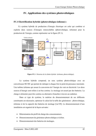 Cours Energie Solaire Photovoltaïque
Enseignante : Mme S.BELAID 45
IV. Applications des systèmes photovoltaïques
IV.1 Electrification hybride (photovoltaïque-éolienne) :
Ce système hybride de production d’énergie électrique est celui qui combine et
exploite deux sources d’énergies renouvelables (photovoltaïque, éolienne) pour la
production de l’énergie, comme représenter sur la figure (IV.1).
Figure IV.1 : Structure de la chaîne hybride (éolienne, photovoltaïque).
Le système hybride comprend, un sous système photovoltaïque avec un
convertisseur DC/DC qui permet de rattraper à chaque fois le point de puissance maximale.
Une turbine éolienne qui assure la conversion de l’énergie du vent en électricité. Les deux
sources d’énergie sont reliées à un bus continu. Le stockage est assuré par des batteries. La
charge à alimenter peut être continu ou alternative branchée à travers un onduleur.
Dans ce type de système, la maîtrise du dimensionnement de ses différents
constituants est nécessaire, optimiser le calcul de la taille des générateurs : photovoltaïque,
éolienne et de la capacité des batteries de stockage [Lal 09]. Le dimensionnement d’une
installation est organisé de la façon suivante :
 Détermination du profil de charge des consommateurs.
 Dimensionnement du générateur photovoltaïque et éolien.
 Dimensionnement des batteries de stockages.
Turbine éolienne
CHARGE
AC
Panneaux
Photovoltaïques
éol
P
CHARGE
DC
pv
P
Batteries
AC
DC
DC
DC
DC
AC
 