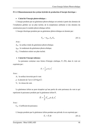 Cours Energie Solaire Photovoltaïque
Enseignante : Mme S.BELAID 46
IV.1.1 Dimensionnement du système hybride de production d’énergie électrique :
 Calcul de l’énergie photovoltaïque :
L’énergie produite par un générateur photovoltaïque est estimée à partir des données de
l’irradiation globale sur un plan incliné, de la température ambiante et des données du
constructeur pour le module photovoltaïque utilisé.
L’énergie électrique produite par un générateur photovoltaïque est donnée par :
in
pv
gen
pv G
A
E .

 (IV.1)
Avec :
Apv : la surface totale du générateur photovoltaïque.
gen : le rendement du générateur photovoltaïque.
Gin : l’irradiation solaire sur plan incliné.
 Calcul de l’énergie éolienne:
La puissance contenue sous forme d’énergie cinétique, Pv (W), dans le vent est
exprimée par :
3
.
.
.
2
1
v
t
v v
A
P 

Avec :
At : la surface traversée par le vent.
 : la densité de l’air (1.225 Kg/m3
)
Vv : la vitesse du vent.
Le générateur éolien ne peut récupérer qu’une partie de cette puissance du vent et qui
représente la puissance produite par le générateur éolien Pt.
3
.
.
.
.
2
1
v
t
pt
t v
A
C
P 

Avec :
Cpt : Coefficient de puissance.
L’énergie produite par le générateur éolien pendant une période t est exprimée par :
t
P
E t
t 
 . (IV.2)
 