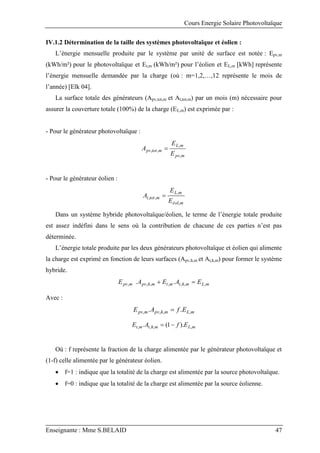 Cours Energie Solaire Photovoltaïque
Enseignante : Mme S.BELAID 47
IV.1.2 Détermination de la taille des systèmes photovoltaïque et éolien :
L’énergie mensuelle produite par le système par unité de surface est notée : Epv,m
(kWh/m²) pour le photovoltaïque et Et,m (kWh/m²) pour l’éolien et EL,m [kWh] représente
l’énergie mensuelle demandée par la charge (où : m=1,2,…,12 représente le mois de
l’année) [Elk 04].
La surface totale des générateurs (Apv,tot,m et At,tot,m) par un mois (m) nécessaire pour
assurer la couverture totale (100%) de la charge (EL,m) est exprimée par :
- Pour le générateur photovoltaïque :
m
pv
m
L
m
tot
pv
E
E
A
,
,
,
, 
- Pour le générateur éolien :
m
éol
m
L
m
tot
t
E
E
A
,
,
,
, 
Dans un système hybride photovoltaïque/éolien, le terme de l’énergie totale produite
est assez indéfini dans le sens où la contribution de chacune de ces parties n’est pas
déterminée.
L’énergie totale produite par les deux générateurs photovoltaïque et éolien qui alimente
la charge est exprimé en fonction de leurs surfaces (Apv,h,m et At,h,m) pour former le système
hybride.
m
L
m
h
t
m
t
m
h
pv
m
pv E
A
E
A
E ,
,
,
,
,
,
, .
. 

Avec :
m
L
m
h
pv
m
pv E
f
A
E ,
,
,
, .
. 
m
L
m
h
t
m
t E
f
A
E ,
,
,
, ).
1
(
. 

Où : f représente la fraction de la charge alimentée par le générateur photovoltaïque et
(1-f) celle alimentée par le générateur éolien.
 f=1 : indique que la totalité de la charge est alimentée par la source photovoltaïque.
 f=0 : indique que la totalité de la charge est alimentée par la source éolienne.
 